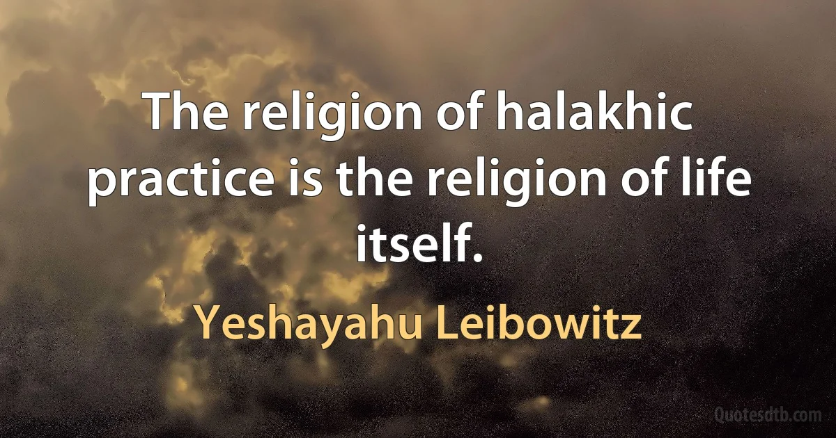 The religion of halakhic practice is the religion of life itself. (Yeshayahu Leibowitz)