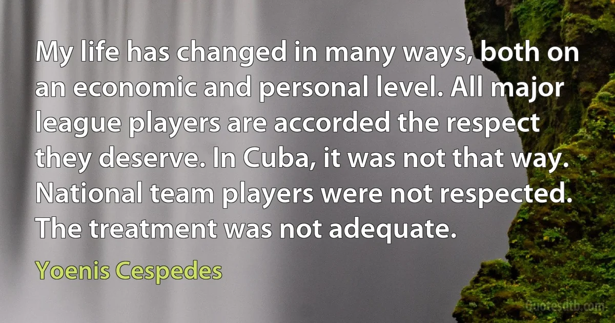 My life has changed in many ways, both on an economic and personal level. All major league players are accorded the respect they deserve. In Cuba, it was not that way. National team players were not respected. The treatment was not adequate. (Yoenis Cespedes)