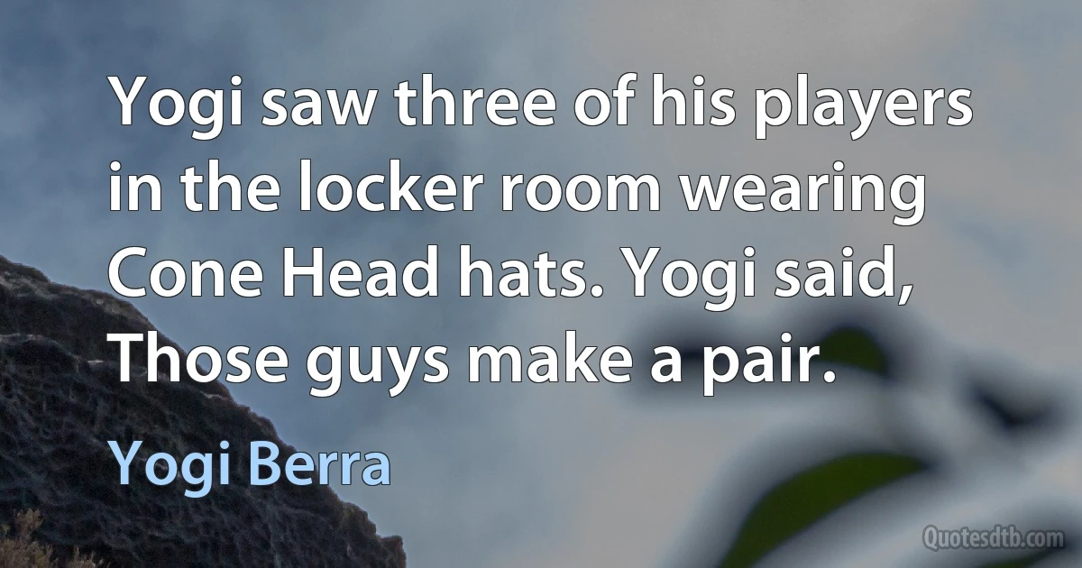 Yogi saw three of his players in the locker room wearing Cone Head hats. Yogi said, Those guys make a pair. (Yogi Berra)