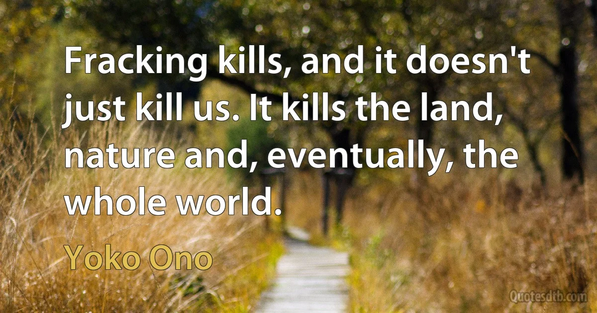 Fracking kills, and it doesn't just kill us. It kills the land, nature and, eventually, the whole world. (Yoko Ono)