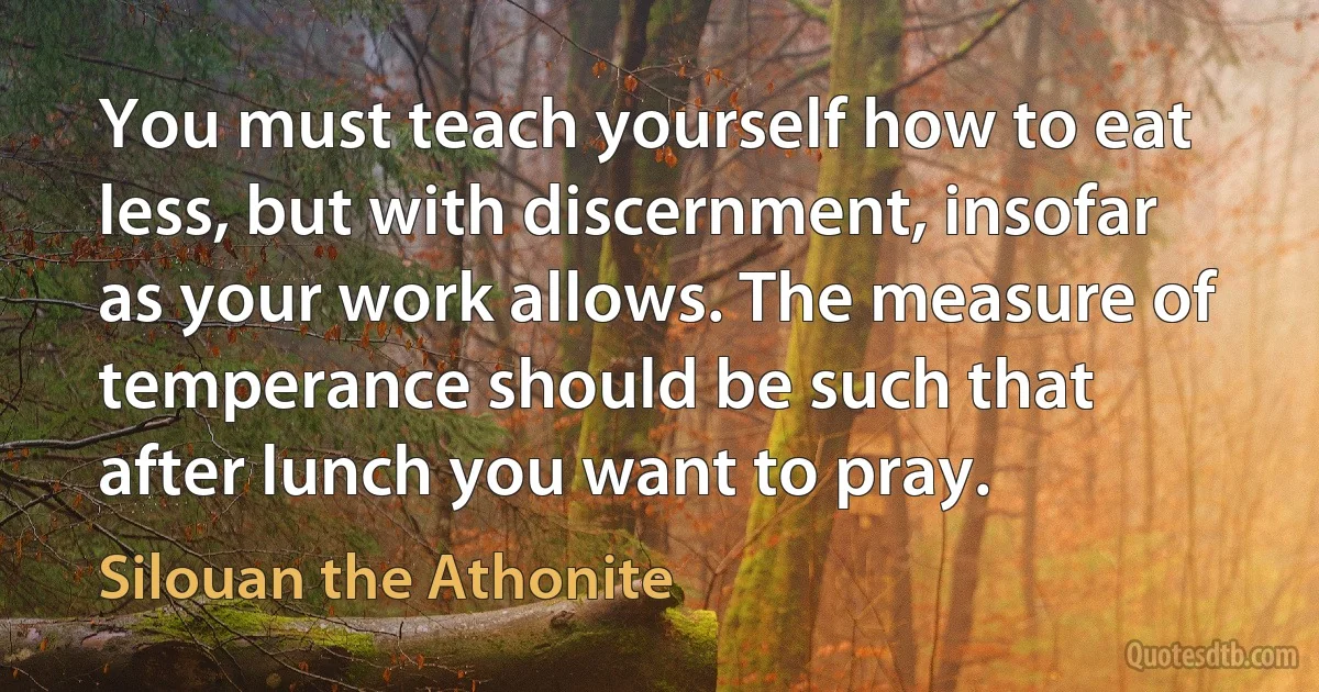 You must teach yourself how to eat less, but with discernment, insofar as your work allows. The measure of temperance should be such that after lunch you want to pray. (Silouan the Athonite)
