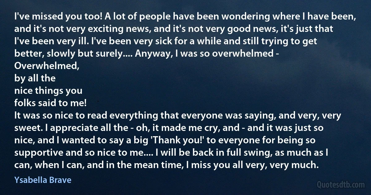 I've missed you too! A lot of people have been wondering where I have been, and it's not very exciting news, and it's not very good news, it's just that I've been very ill. I've been very sick for a while and still trying to get better, slowly but surely.... Anyway, I was so overwhelmed -
Overwhelmed,
by all the
nice things you
folks said to me!
It was so nice to read everything that everyone was saying, and very, very sweet. I appreciate all the - oh, it made me cry, and - and it was just so nice, and I wanted to say a big 'Thank you!' to everyone for being so supportive and so nice to me.... I will be back in full swing, as much as I can, when I can, and in the mean time, I miss you all very, very much. (Ysabella Brave)