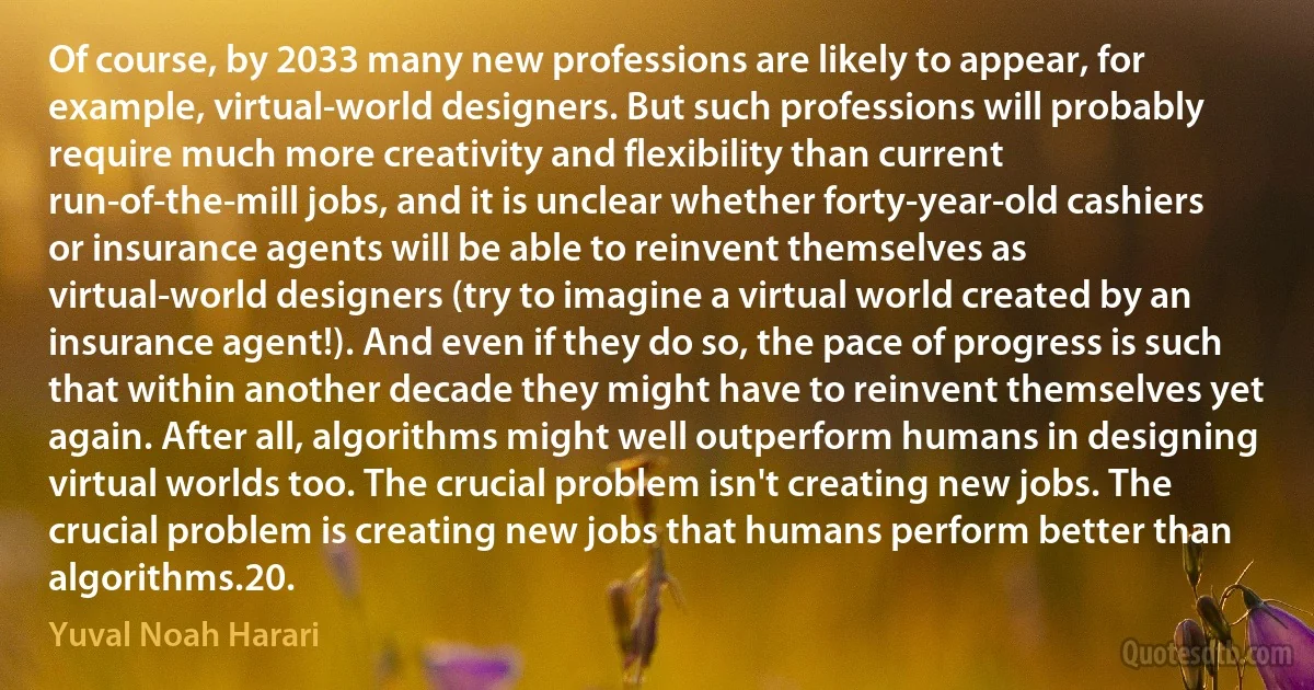 Of course, by 2033 many new professions are likely to appear, for example, virtual-world designers. But such professions will probably require much more creativity and flexibility than current run-of-the-mill jobs, and it is unclear whether forty-year-old cashiers or insurance agents will be able to reinvent themselves as virtual-world designers (try to imagine a virtual world created by an insurance agent!). And even if they do so, the pace of progress is such that within another decade they might have to reinvent themselves yet again. After all, algorithms might well outperform humans in designing virtual worlds too. The crucial problem isn't creating new jobs. The crucial problem is creating new jobs that humans perform better than algorithms.20. (Yuval Noah Harari)