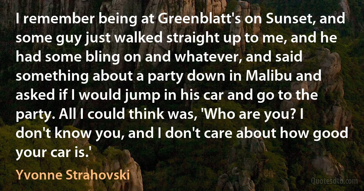 I remember being at Greenblatt's on Sunset, and some guy just walked straight up to me, and he had some bling on and whatever, and said something about a party down in Malibu and asked if I would jump in his car and go to the party. All I could think was, 'Who are you? I don't know you, and I don't care about how good your car is.' (Yvonne Strahovski)