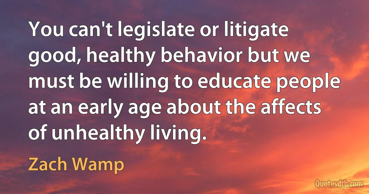 You can't legislate or litigate good, healthy behavior but we must be willing to educate people at an early age about the affects of unhealthy living. (Zach Wamp)