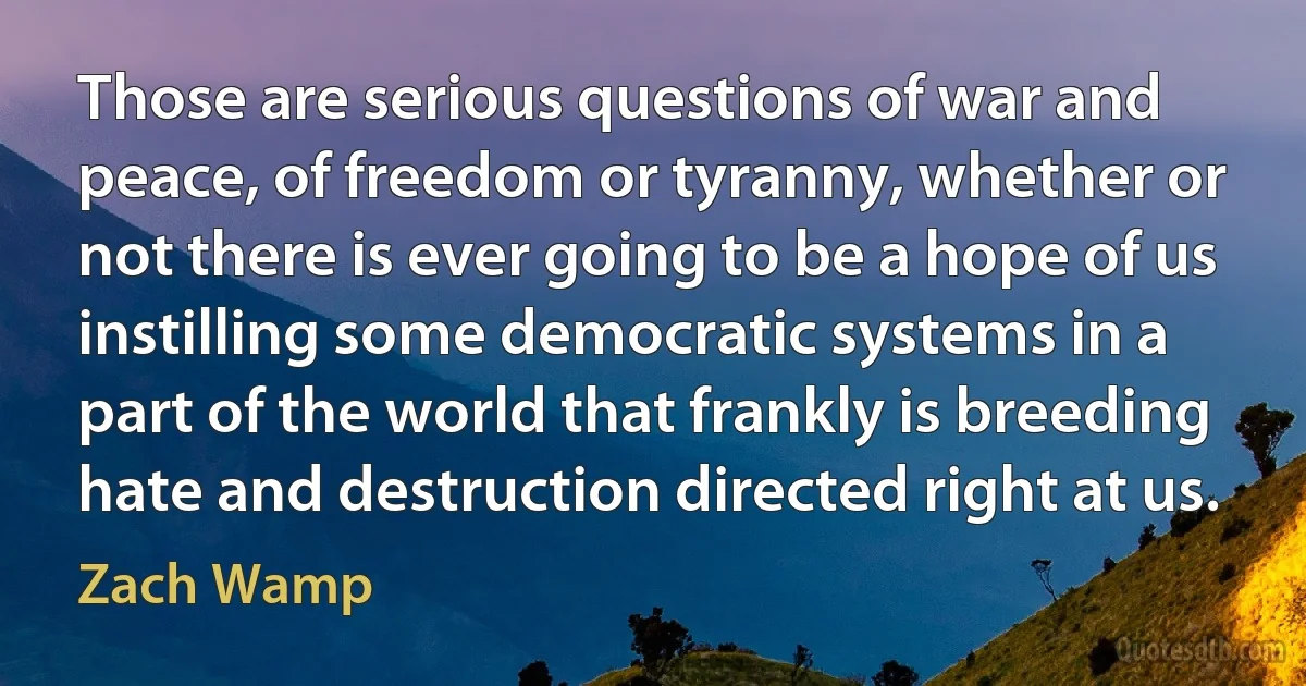 Those are serious questions of war and peace, of freedom or tyranny, whether or not there is ever going to be a hope of us instilling some democratic systems in a part of the world that frankly is breeding hate and destruction directed right at us. (Zach Wamp)