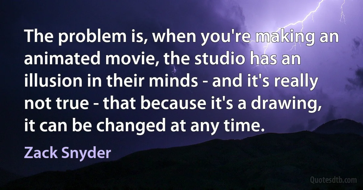 The problem is, when you're making an animated movie, the studio has an illusion in their minds - and it's really not true - that because it's a drawing, it can be changed at any time. (Zack Snyder)