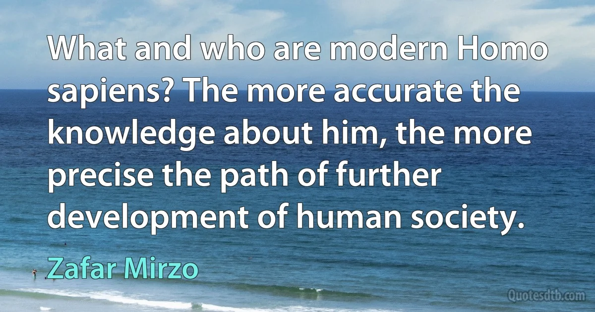 What and who are modern Homo sapiens? The more accurate the knowledge about him, the more precise the path of further development of human society. (Zafar Mirzo)