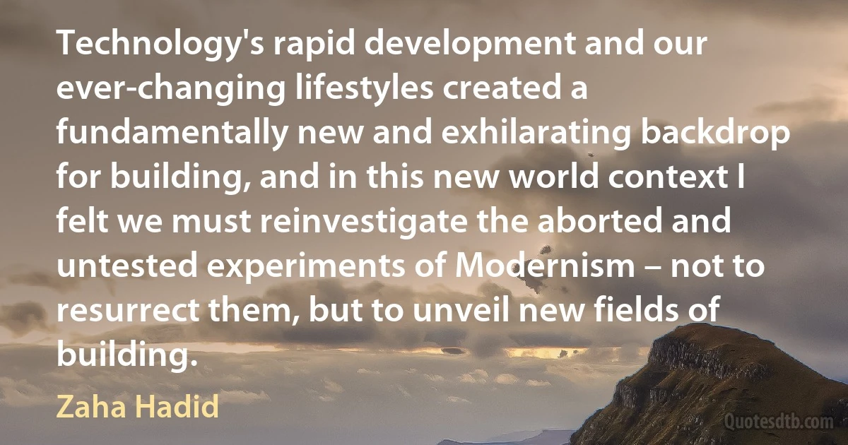 Technology's rapid development and our ever-changing lifestyles created a fundamentally new and exhilarating backdrop for building, and in this new world context I felt we must reinvestigate the aborted and untested experiments of Modernism – not to resurrect them, but to unveil new fields of building. (Zaha Hadid)