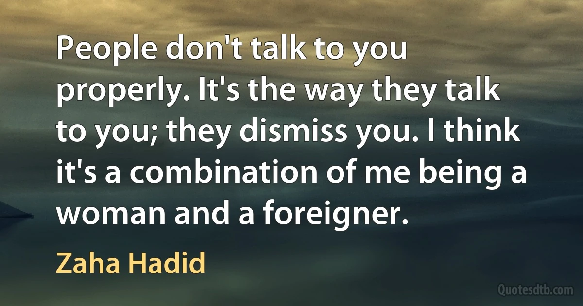 People don't talk to you properly. It's the way they talk to you; they dismiss you. I think it's a combination of me being a woman and a foreigner. (Zaha Hadid)