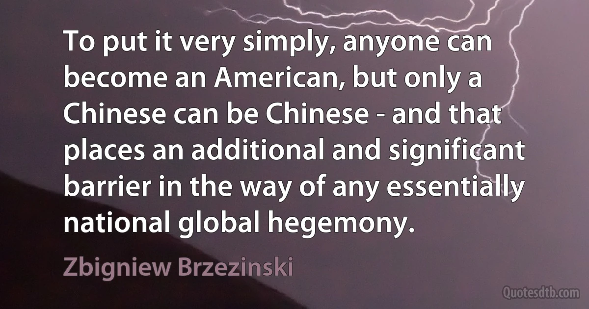 To put it very simply, anyone can become an American, but only a Chinese can be Chinese - and that places an additional and significant barrier in the way of any essentially national global hegemony. (Zbigniew Brzezinski)