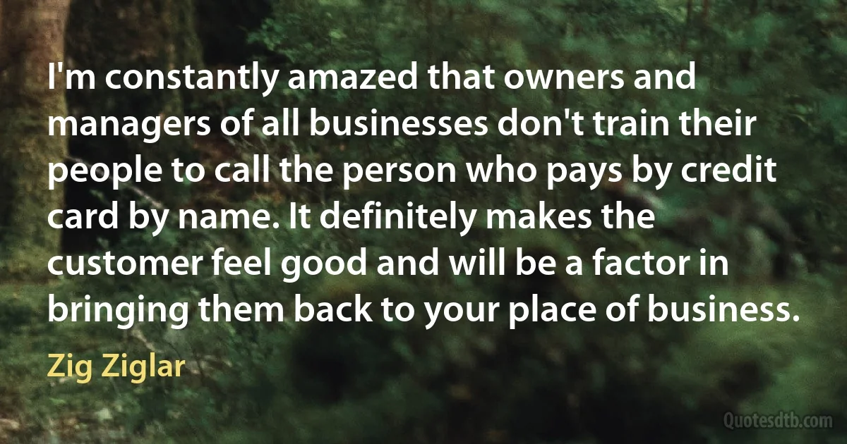 I'm constantly amazed that owners and managers of all businesses don't train their people to call the person who pays by credit card by name. It definitely makes the customer feel good and will be a factor in bringing them back to your place of business. (Zig Ziglar)