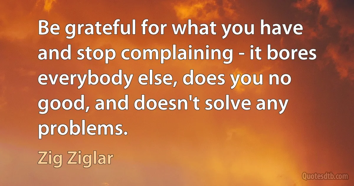 Be grateful for what you have and stop complaining - it bores everybody else, does you no good, and doesn't solve any problems. (Zig Ziglar)