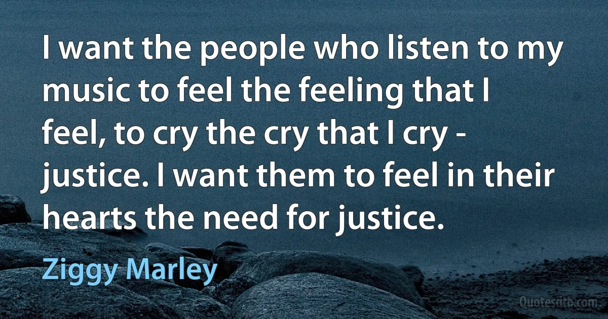 I want the people who listen to my music to feel the feeling that I feel, to cry the cry that I cry - justice. I want them to feel in their hearts the need for justice. (Ziggy Marley)