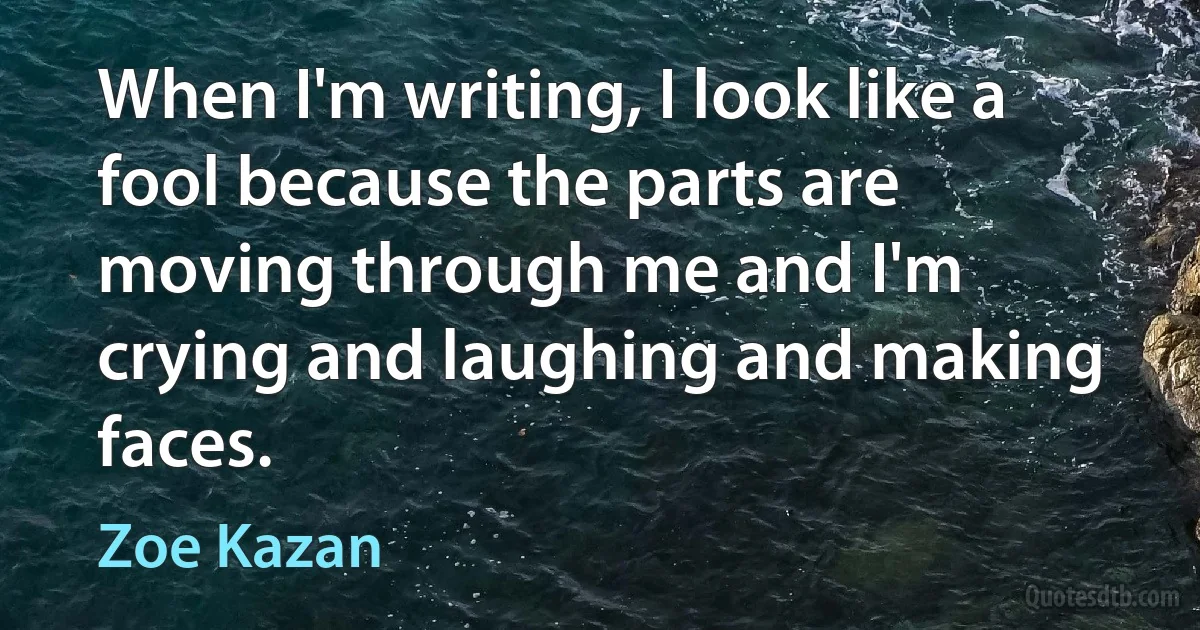 When I'm writing, I look like a fool because the parts are moving through me and I'm crying and laughing and making faces. (Zoe Kazan)