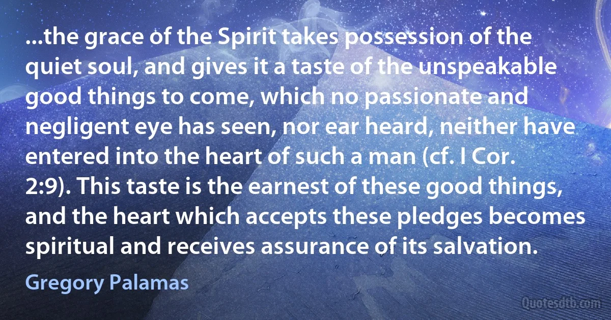 ...the grace of the Spirit takes possession of the quiet soul, and gives it a taste of the unspeakable good things to come, which no passionate and negligent eye has seen, nor ear heard, neither have entered into the heart of such a man (cf. I Cor. 2:9). This taste is the earnest of these good things, and the heart which accepts these pledges becomes spiritual and receives assurance of its salvation. (Gregory Palamas)