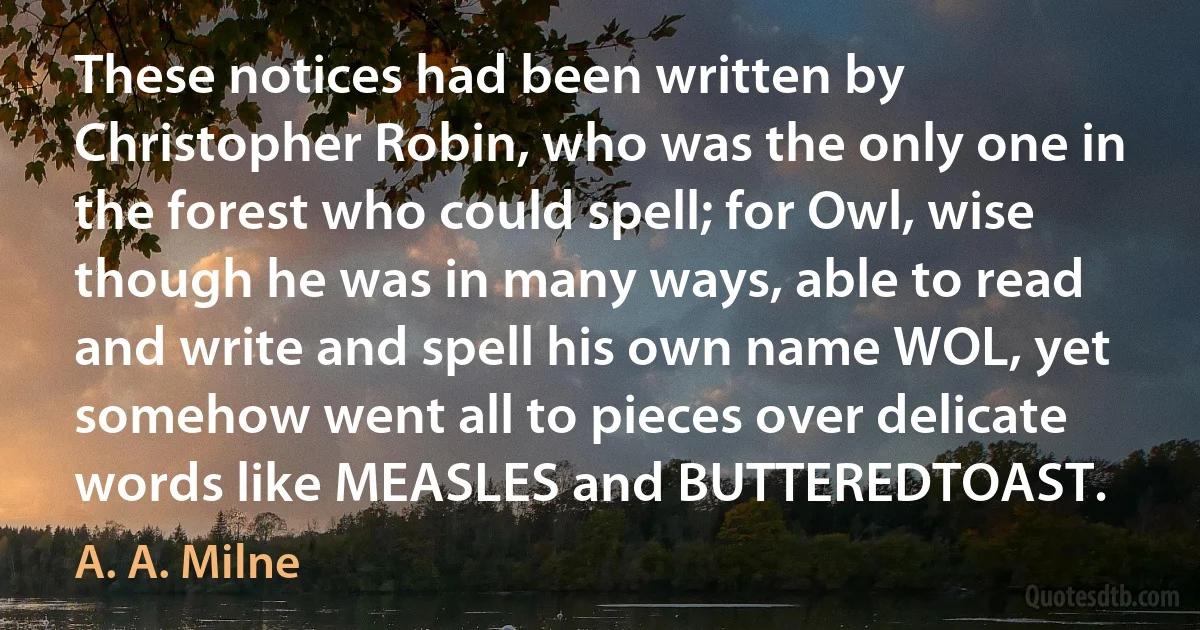 These notices had been written by Christopher Robin, who was the only one in the forest who could spell; for Owl, wise though he was in many ways, able to read and write and spell his own name WOL, yet somehow went all to pieces over delicate words like MEASLES and BUTTEREDTOAST. (A. A. Milne)