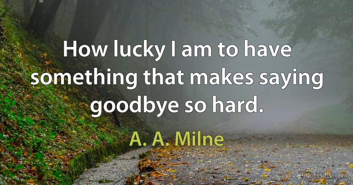 How lucky I am to have something that makes saying goodbye so hard. (A. A. Milne)