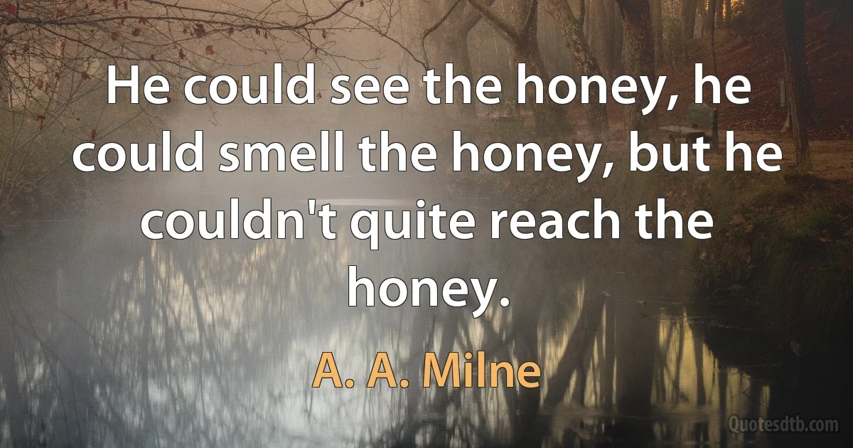 He could see the honey, he could smell the honey, but he couldn't quite reach the honey. (A. A. Milne)