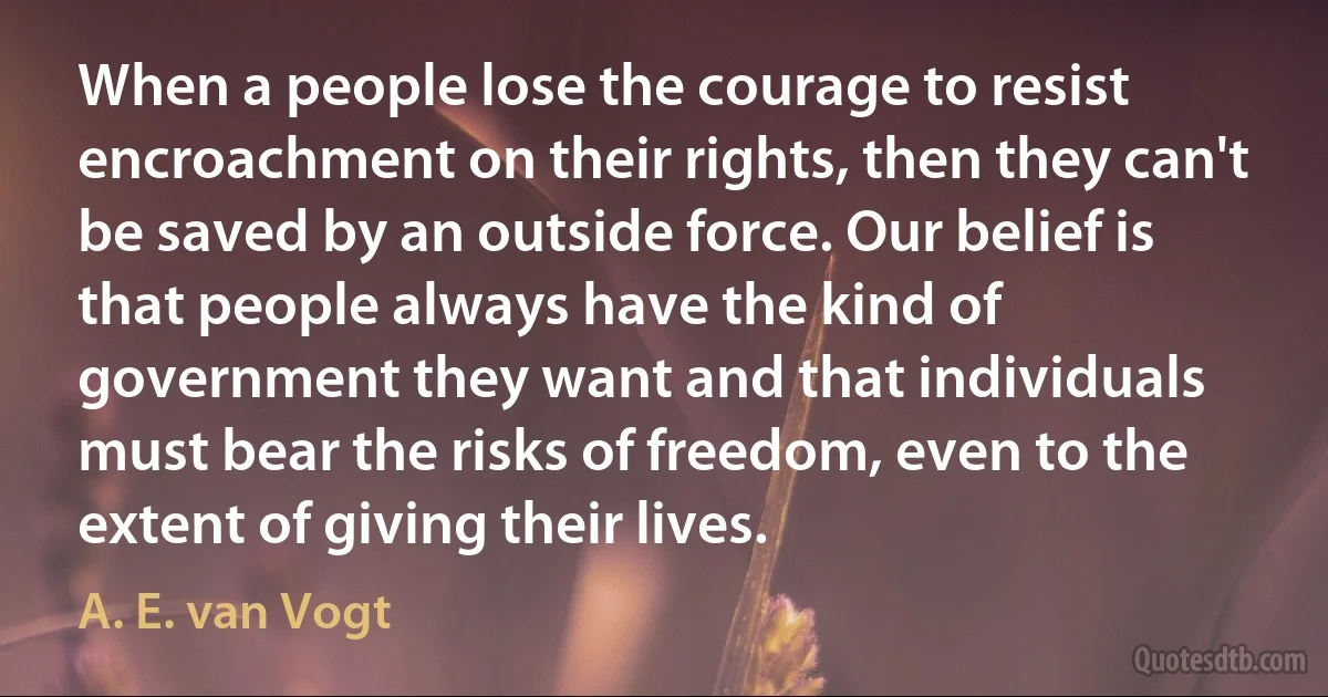 When a people lose the courage to resist encroachment on their rights, then they can't be saved by an outside force. Our belief is that people always have the kind of government they want and that individuals must bear the risks of freedom, even to the extent of giving their lives. (A. E. van Vogt)