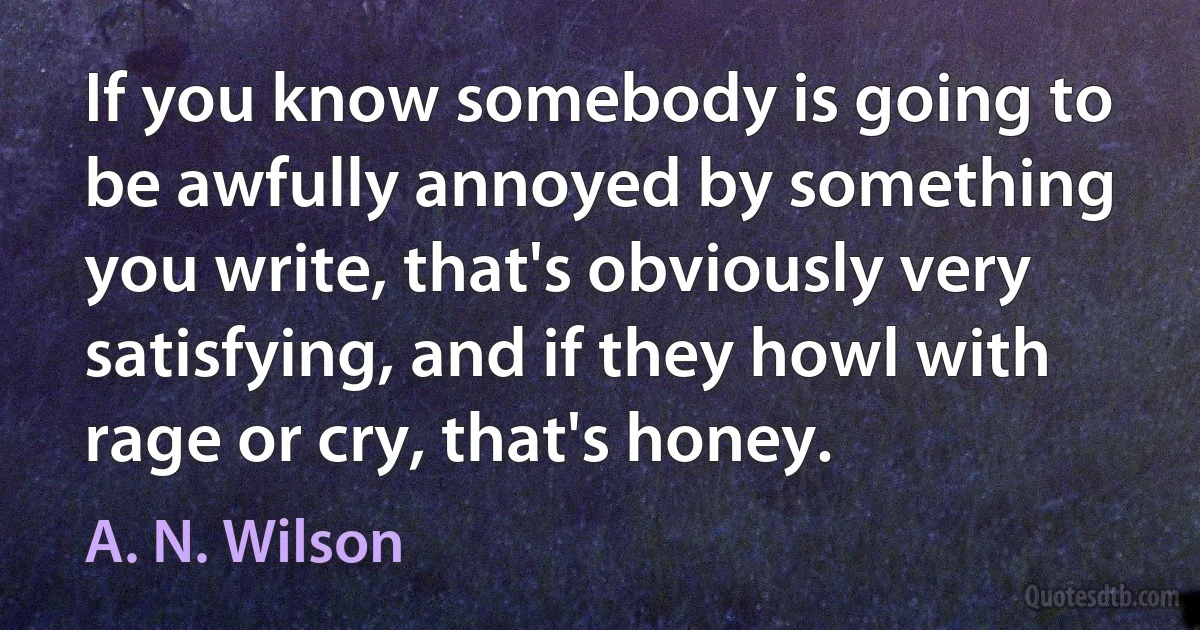 If you know somebody is going to be awfully annoyed by something you write, that's obviously very satisfying, and if they howl with rage or cry, that's honey. (A. N. Wilson)