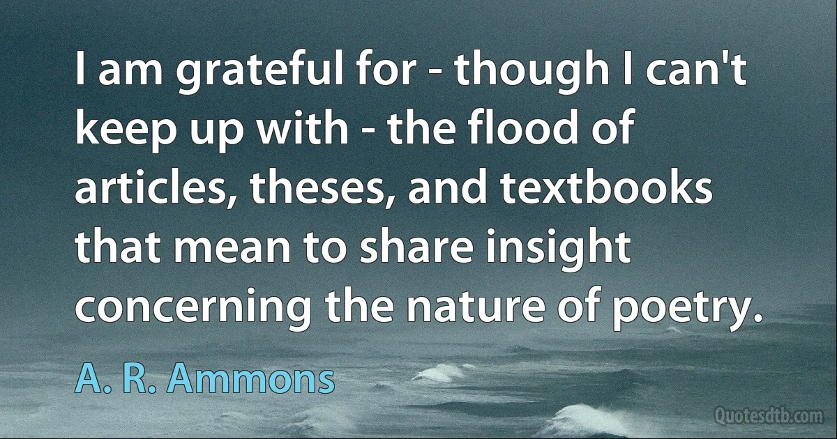 I am grateful for - though I can't keep up with - the flood of articles, theses, and textbooks that mean to share insight concerning the nature of poetry. (A. R. Ammons)