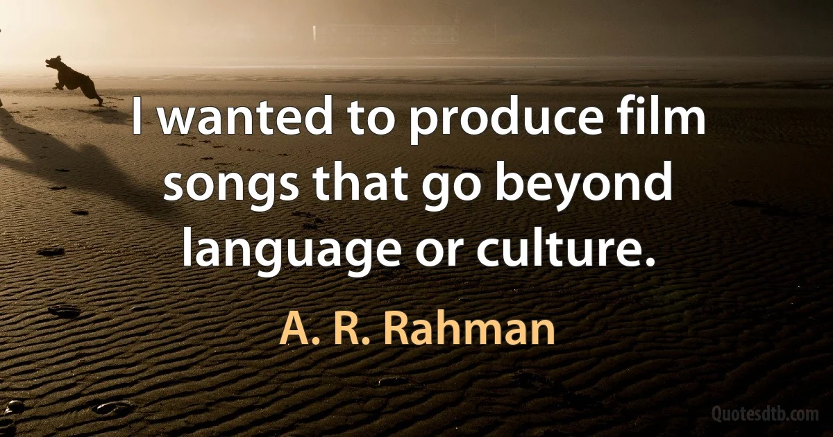 I wanted to produce film songs that go beyond language or culture. (A. R. Rahman)