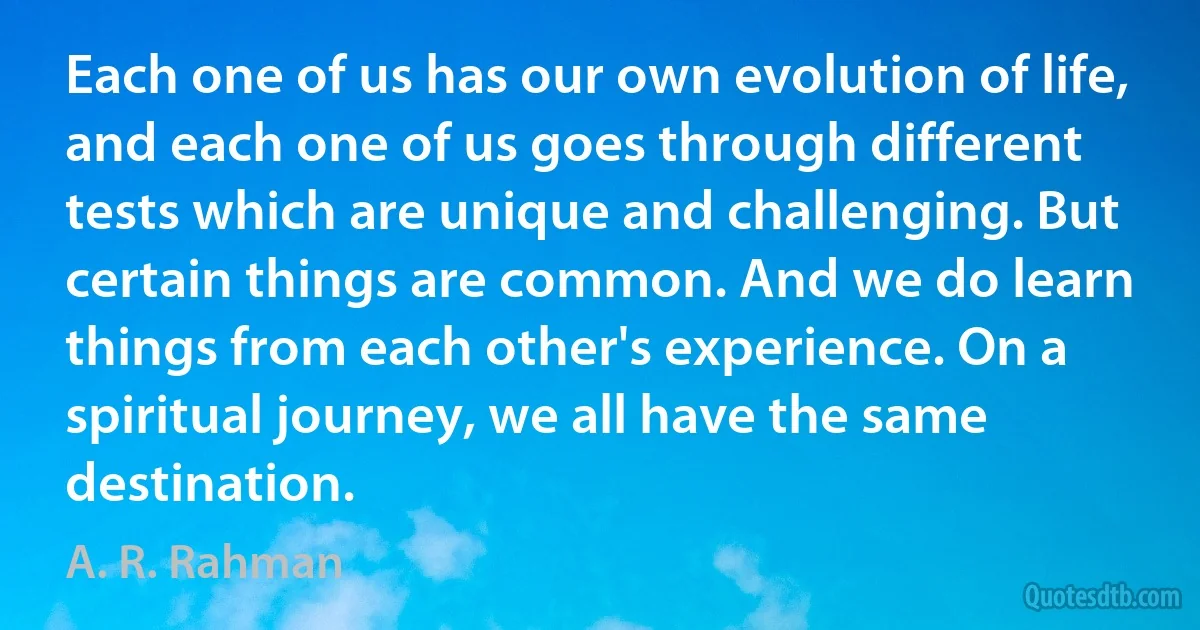 Each one of us has our own evolution of life, and each one of us goes through different tests which are unique and challenging. But certain things are common. And we do learn things from each other's experience. On a spiritual journey, we all have the same destination. (A. R. Rahman)