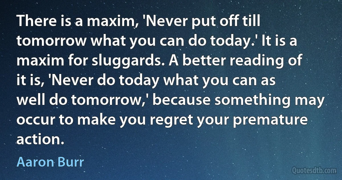 There is a maxim, 'Never put off till tomorrow what you can do today.' It is a maxim for sluggards. A better reading of it is, 'Never do today what you can as well do tomorrow,' because something may occur to make you regret your premature action. (Aaron Burr)