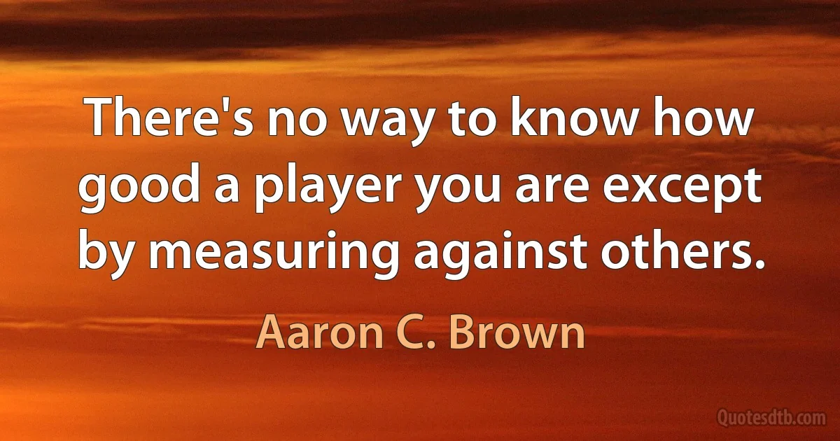 There's no way to know how good a player you are except by measuring against others. (Aaron C. Brown)