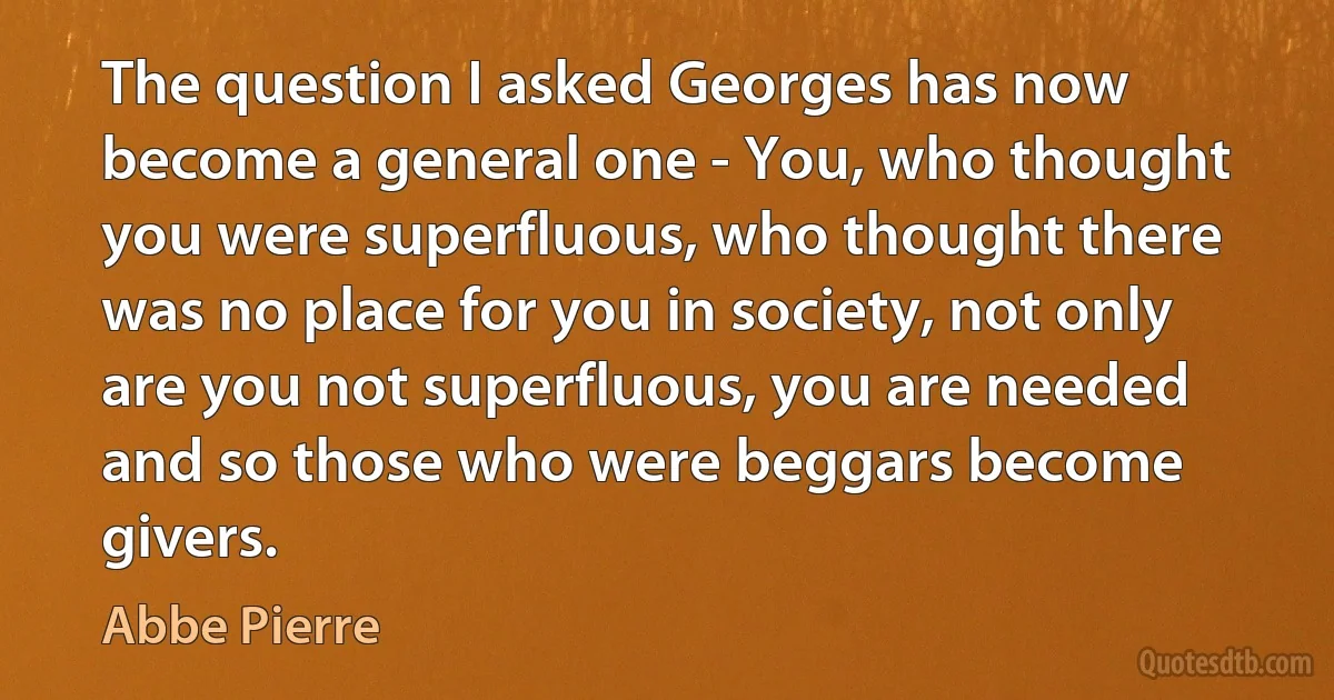 The question I asked Georges has now become a general one - You, who thought you were superfluous, who thought there was no place for you in society, not only are you not superfluous, you are needed and so those who were beggars become givers. (Abbe Pierre)