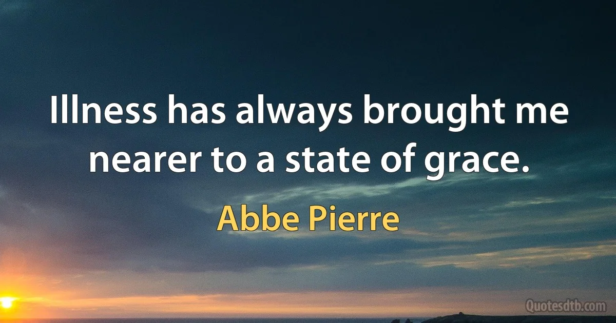 Illness has always brought me nearer to a state of grace. (Abbe Pierre)