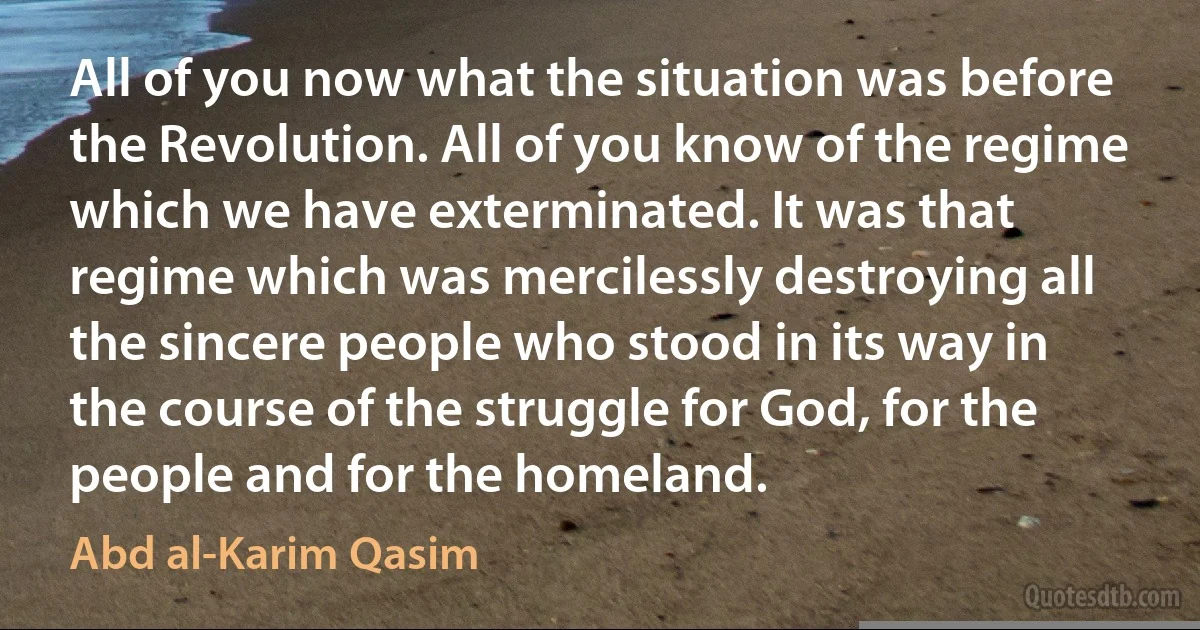 All of you now what the situation was before the Revolution. All of you know of the regime which we have exterminated. It was that regime which was mercilessly destroying all the sincere people who stood in its way in the course of the struggle for God, for the people and for the homeland. (Abd al-Karim Qasim)