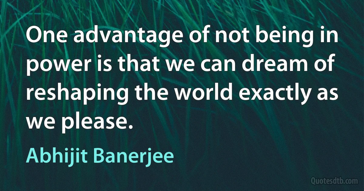 One advantage of not being in power is that we can dream of reshaping the world exactly as we please. (Abhijit Banerjee)