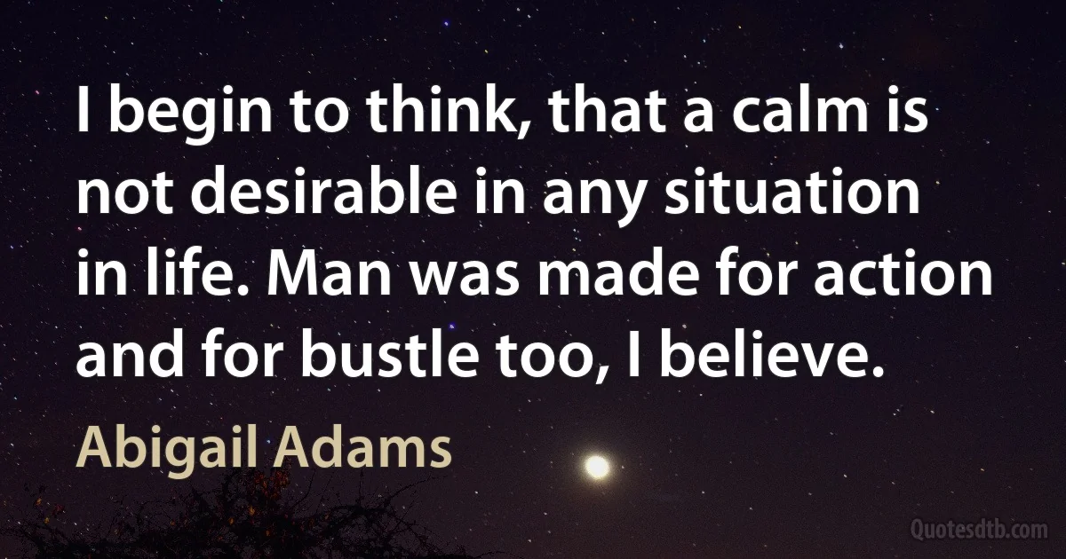 I begin to think, that a calm is not desirable in any situation in life. Man was made for action and for bustle too, I believe. (Abigail Adams)