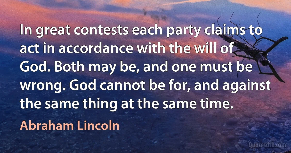 In great contests each party claims to act in accordance with the will of God. Both may be, and one must be wrong. God cannot be for, and against the same thing at the same time. (Abraham Lincoln)