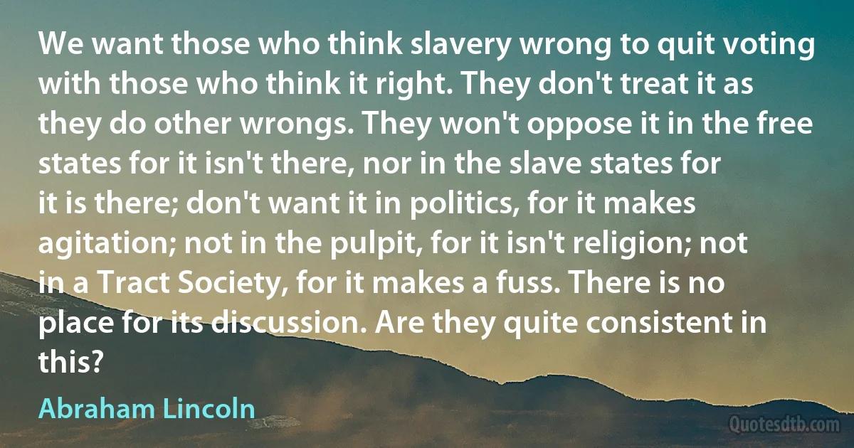 We want those who think slavery wrong to quit voting with those who think it right. They don't treat it as they do other wrongs. They won't oppose it in the free states for it isn't there, nor in the slave states for it is there; don't want it in politics, for it makes agitation; not in the pulpit, for it isn't religion; not in a Tract Society, for it makes a fuss. There is no place for its discussion. Are they quite consistent in this? (Abraham Lincoln)