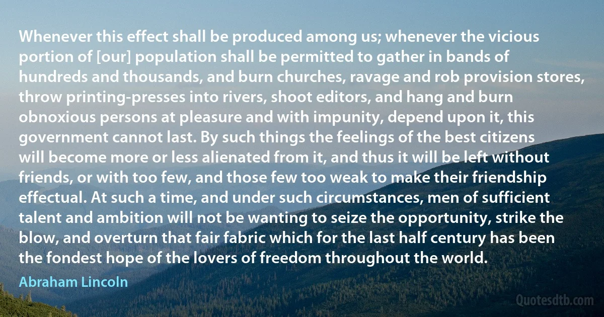 Whenever this effect shall be produced among us; whenever the vicious portion of [our] population shall be permitted to gather in bands of hundreds and thousands, and burn churches, ravage and rob provision stores, throw printing-presses into rivers, shoot editors, and hang and burn obnoxious persons at pleasure and with impunity, depend upon it, this government cannot last. By such things the feelings of the best citizens will become more or less alienated from it, and thus it will be left without friends, or with too few, and those few too weak to make their friendship effectual. At such a time, and under such circumstances, men of sufficient talent and ambition will not be wanting to seize the opportunity, strike the blow, and overturn that fair fabric which for the last half century has been the fondest hope of the lovers of freedom throughout the world. (Abraham Lincoln)