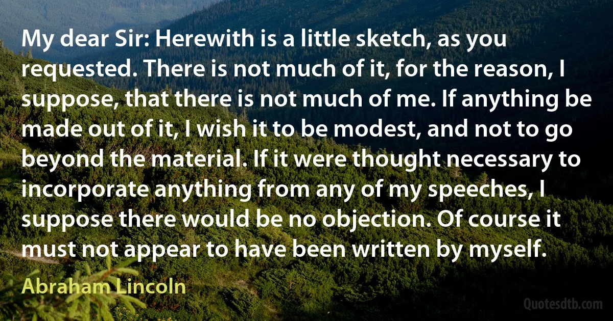 My dear Sir: Herewith is a little sketch, as you requested. There is not much of it, for the reason, I suppose, that there is not much of me. If anything be made out of it, I wish it to be modest, and not to go beyond the material. If it were thought necessary to incorporate anything from any of my speeches, I suppose there would be no objection. Of course it must not appear to have been written by myself. (Abraham Lincoln)