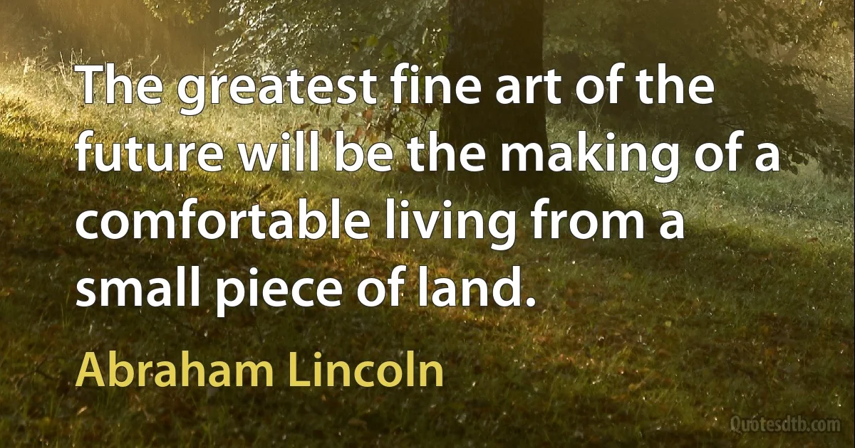 The greatest fine art of the future will be the making of a comfortable living from a small piece of land. (Abraham Lincoln)