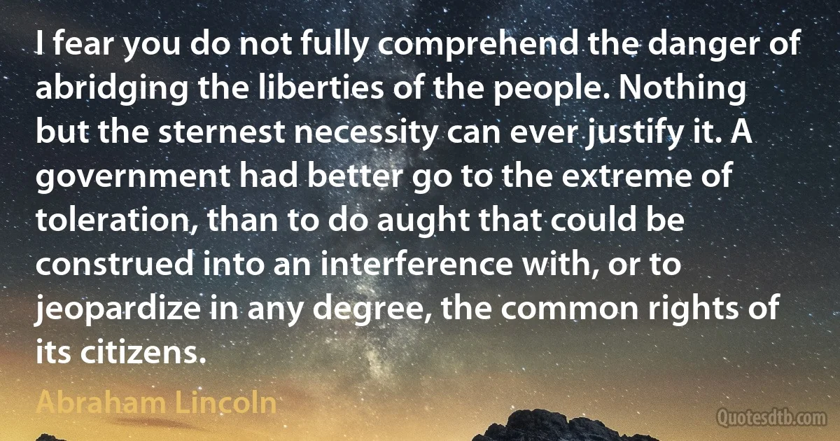 I fear you do not fully comprehend the danger of abridging the liberties of the people. Nothing but the sternest necessity can ever justify it. A government had better go to the extreme of toleration, than to do aught that could be construed into an interference with, or to jeopardize in any degree, the common rights of its citizens. (Abraham Lincoln)