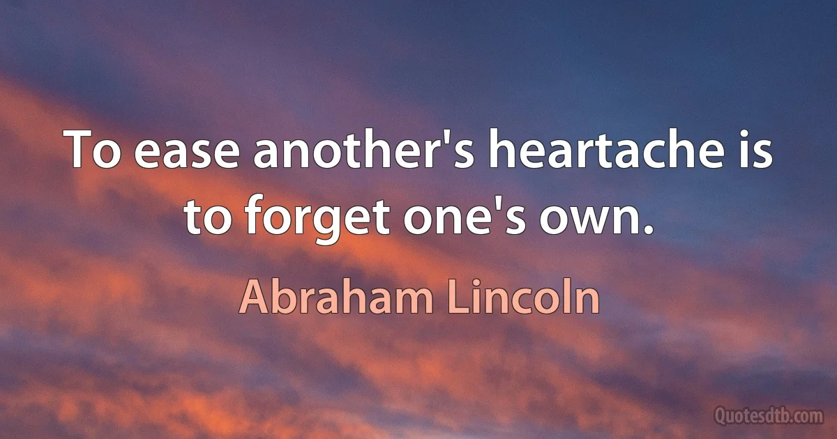 To ease another's heartache is to forget one's own. (Abraham Lincoln)