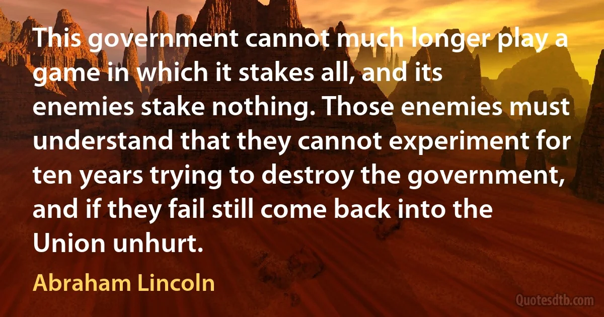 This government cannot much longer play a game in which it stakes all, and its enemies stake nothing. Those enemies must understand that they cannot experiment for ten years trying to destroy the government, and if they fail still come back into the Union unhurt. (Abraham Lincoln)