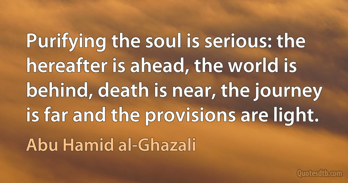 Purifying the soul is serious: the hereafter is ahead, the world is behind, death is near, the journey is far and the provisions are light. (Abu Hamid al-Ghazali)