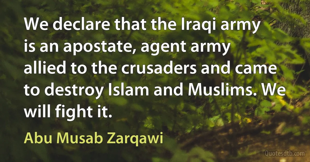 We declare that the Iraqi army is an apostate, agent army allied to the crusaders and came to destroy Islam and Muslims. We will fight it. (Abu Musab Zarqawi)