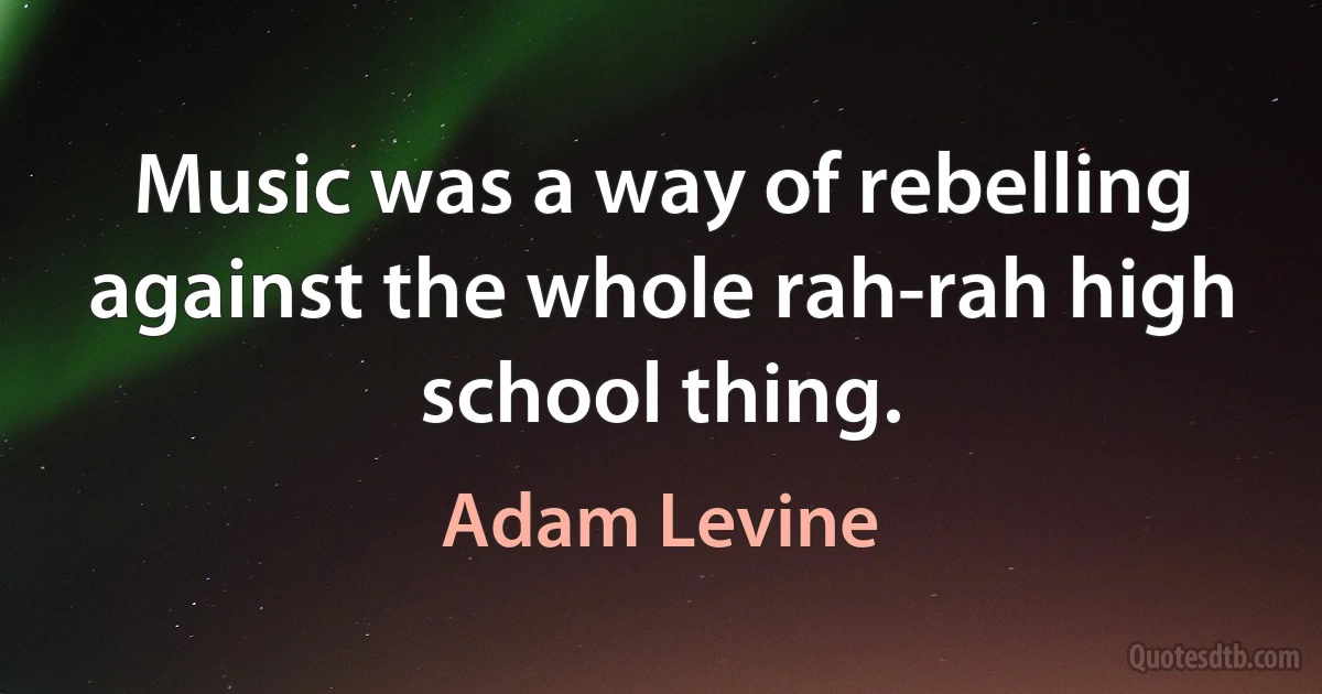 Music was a way of rebelling against the whole rah-rah high school thing. (Adam Levine)