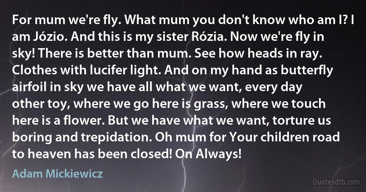 For mum we're fly. What mum you don't know who am I? I am Józio. And this is my sister Rózia. Now we're fly in sky! There is better than mum. See how heads in ray. Clothes with lucifer light. And on my hand as butterfly airfoil in sky we have all what we want, every day other toy, where we go here is grass, where we touch here is a flower. But we have what we want, torture us boring and trepidation. Oh mum for Your children road to heaven has been closed! On Always! (Adam Mickiewicz)