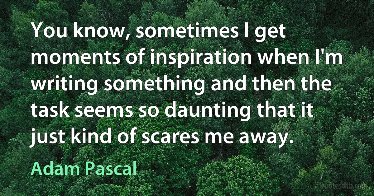 You know, sometimes I get moments of inspiration when I'm writing something and then the task seems so daunting that it just kind of scares me away. (Adam Pascal)