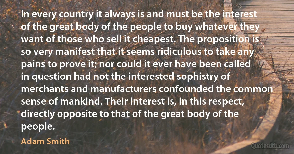 In every country it always is and must be the interest of the great body of the people to buy whatever they want of those who sell it cheapest. The proposition is so very manifest that it seems ridiculous to take any pains to prove it; nor could it ever have been called in question had not the interested sophistry of merchants and manufacturers confounded the common sense of mankind. Their interest is, in this respect, directly opposite to that of the great body of the people. (Adam Smith)