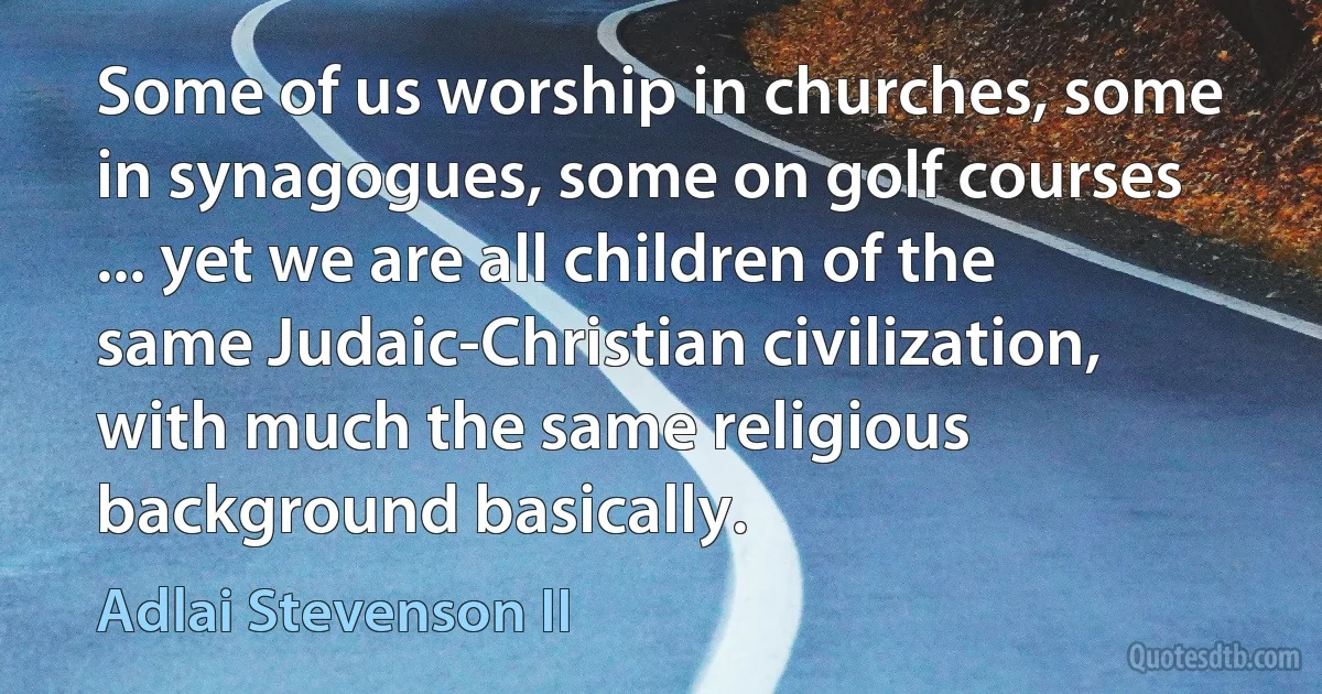 Some of us worship in churches, some in synagogues, some on golf courses ... yet we are all children of the same Judaic-Christian civilization, with much the same religious background basically. (Adlai Stevenson II)